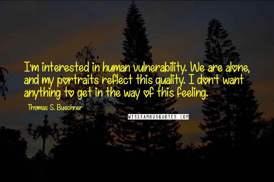 Thomas S. Buechner quotes: I'm interested in human vulnerability. We are alone, and my portraits reflect this quality. I don't want anything to get in the way of this feeling.
