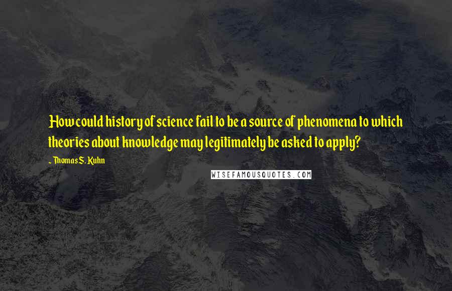 Thomas S. Kuhn quotes: How could history of science fail to be a source of phenomena to which theories about knowledge may legitimately be asked to apply? Thomas S. Kuhn quotes: How could history of science fail to be a source of phenomena to which theories about knowledge may legitimately be asked to apply?