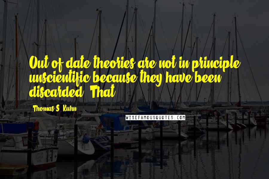 Thomas S. Kuhn quotes: Out-of-date theories are not in principle unscientific because they have been discarded. That