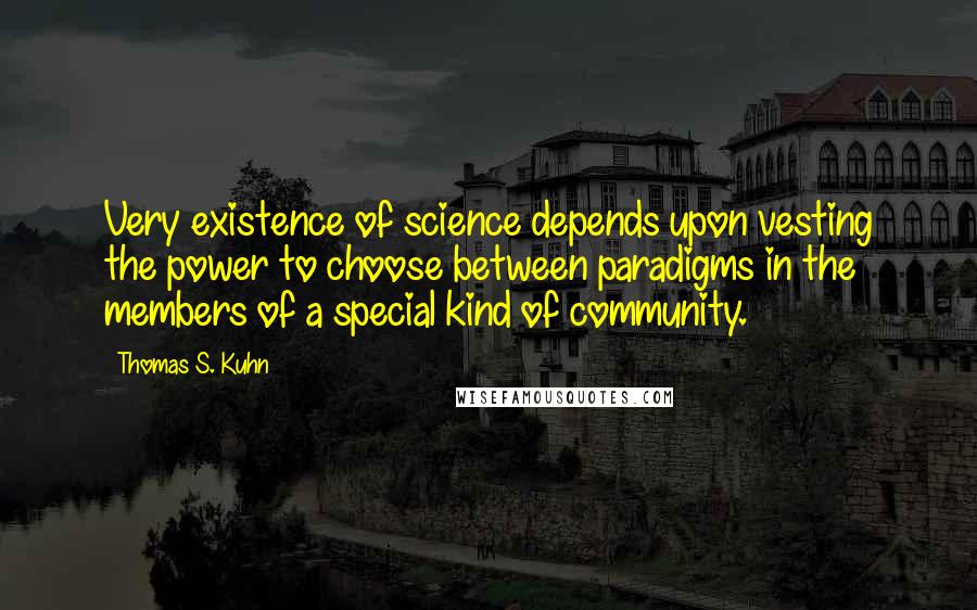 Thomas S. Kuhn quotes: Very existence of science depends upon vesting the power to choose between paradigms in the members of a special kind of community. Thomas S. Kuhn quotes: Very existence of science depends upon vesting the power to choose between paradigms in the members of a special kind of community.