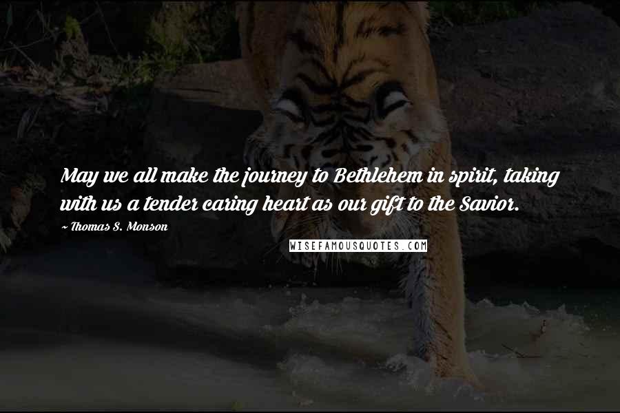 Thomas S. Monson quotes: May we all make the journey to Bethlehem in spirit, taking with us a tender caring heart as our gift to the Savior.