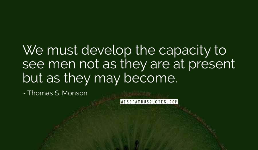 Thomas S. Monson quotes: We must develop the capacity to see men not as they are at present but as they may become.
