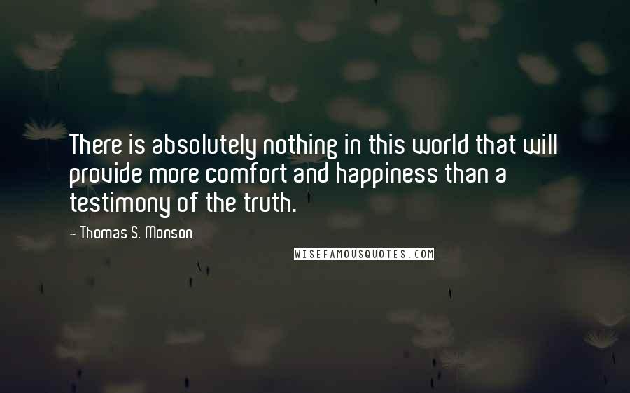 Thomas S. Monson quotes: There is absolutely nothing in this world that will provide more comfort and happiness than a testimony of the truth. Thomas S. Monson quotes: There is absolutely nothing in this world that will provide more comfort and happiness than a testimony of the truth.