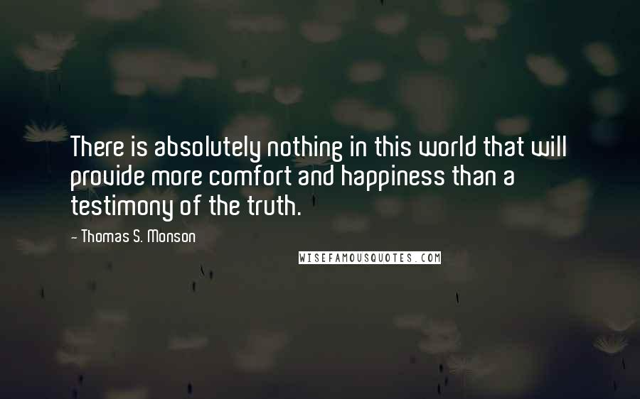 Thomas S. Monson quotes: There is absolutely nothing in this world that will provide more comfort and happiness than a testimony of the truth.