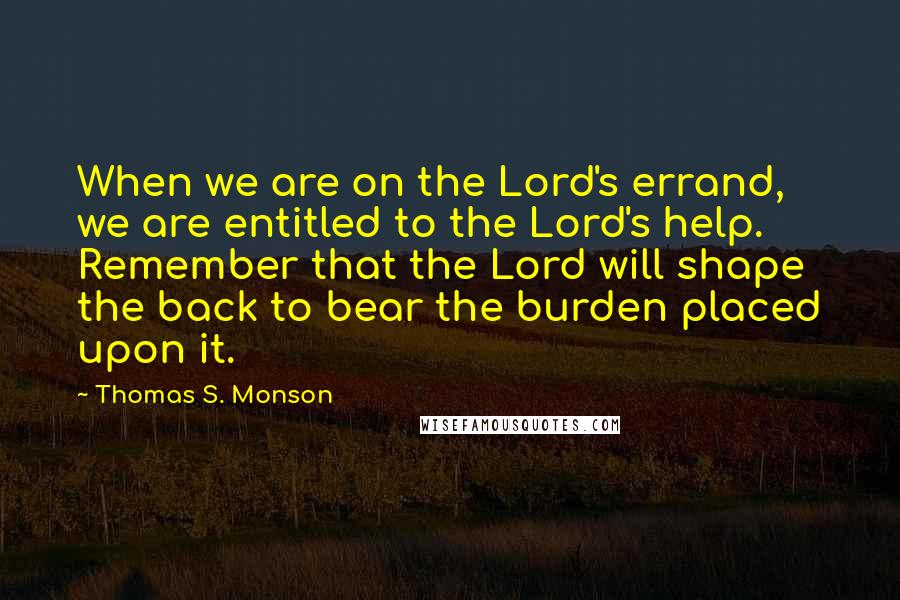Thomas S. Monson quotes: When we are on the Lord's errand, we are entitled to the Lord's help. Remember that the Lord will shape the back to bear the burden placed upon it.