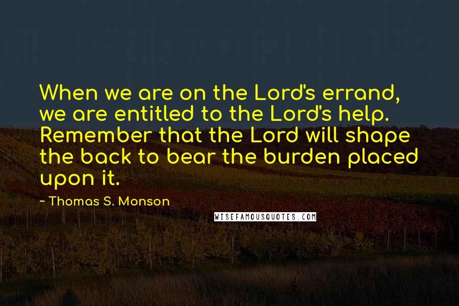 Thomas S. Monson quotes: When we are on the Lord's errand, we are entitled to the Lord's help. Remember that the Lord will shape the back to bear the burden placed upon it. Thomas S. Monson quotes: When we are on the Lord's errand, we are entitled to the Lord's help. Remember that the Lord will shape the back to bear the burden placed upon it.