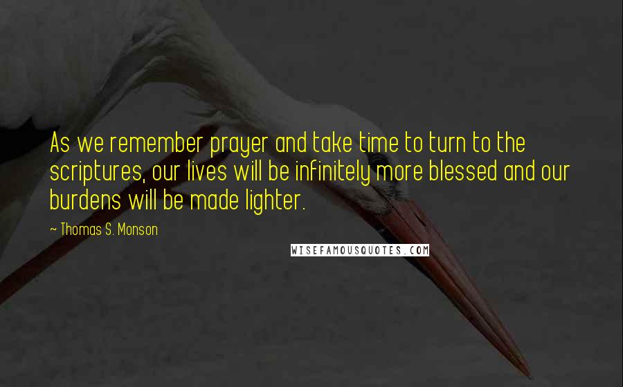 Thomas S. Monson quotes: As we remember prayer and take time to turn to the scriptures, our lives will be infinitely more blessed and our burdens will be made lighter.