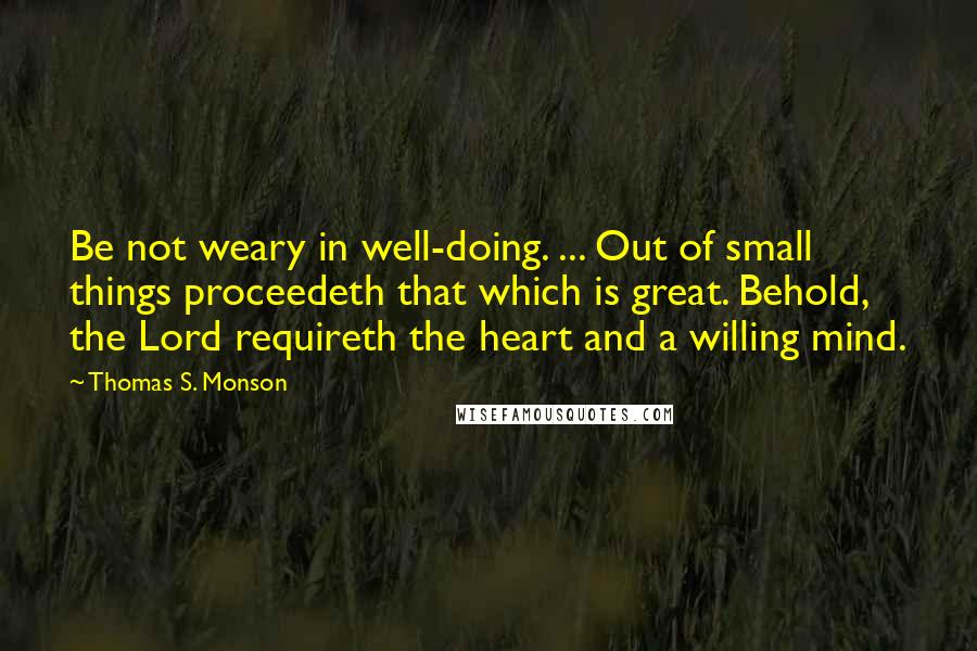 Thomas S. Monson quotes: Be not weary in well-doing. ... Out of small things proceedeth that which is great. Behold, the Lord requireth the heart and a willing mind. Thomas S. Monson quotes: Be not weary in well-doing. ... Out of small things proceedeth that which is great. Behold, the Lord requireth the heart and a willing mind.