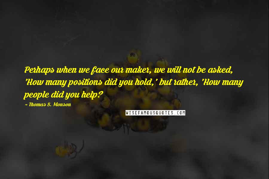 Thomas S. Monson quotes: Perhaps when we face our maker, we will not be asked, 'How many positions did you hold,' but rather, 'How many people did you help? Thomas S. Monson quotes: Perhaps when we face our maker, we will not be asked, 'How many positions did you hold,' but rather, 'How many people did you help?
