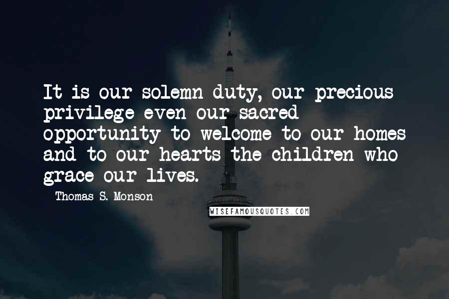 Thomas S. Monson quotes: It is our solemn duty, our precious privilege-even our sacred opportunity-to welcome to our homes and to our hearts the children who grace our lives.