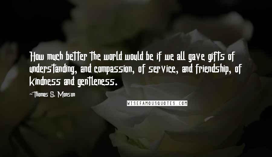 Thomas S. Monson quotes: How much better the world would be if we all gave gifts of understanding, and compassion, of service, and friendship, of kindness and gentleness.