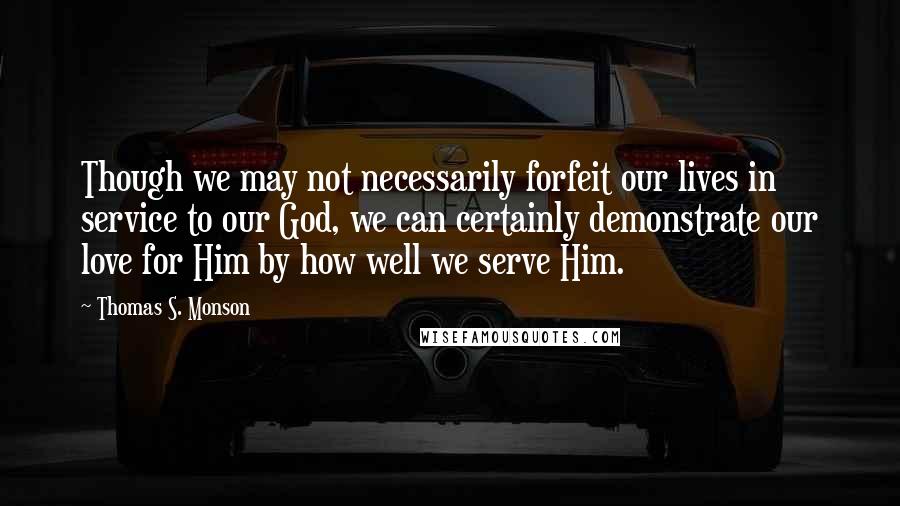 Thomas S. Monson quotes: Though we may not necessarily forfeit our lives in service to our God, we can certainly demonstrate our love for Him by how well we serve Him.