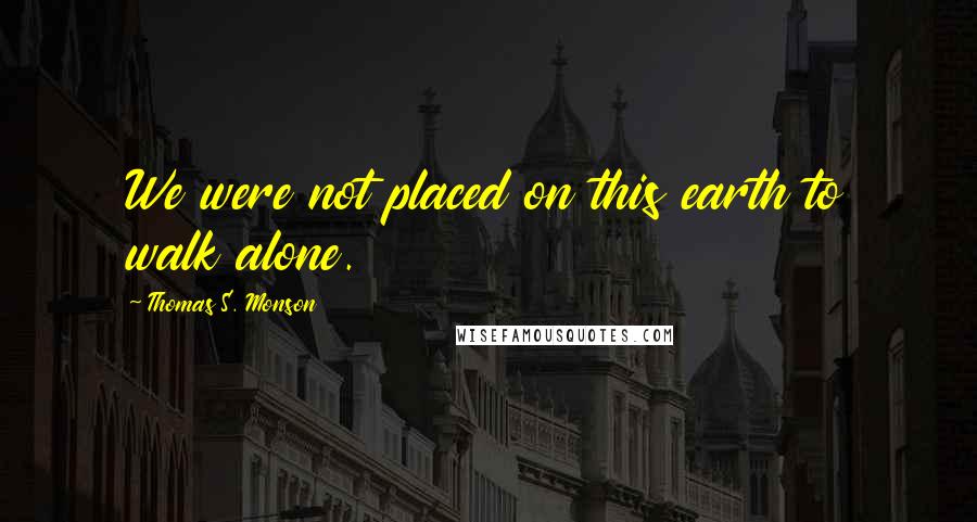 Thomas S. Monson quotes: We were not placed on this earth to walk alone.