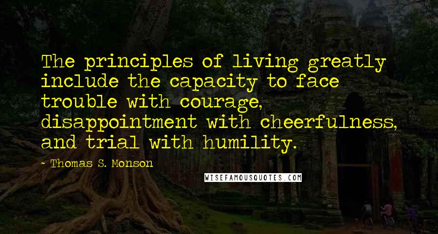 Thomas S. Monson quotes: The principles of living greatly include the capacity to face trouble with courage, disappointment with cheerfulness, and trial with humility.