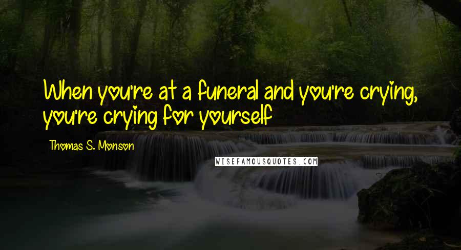 Thomas S. Monson quotes: When you're at a funeral and you're crying, you're crying for yourself