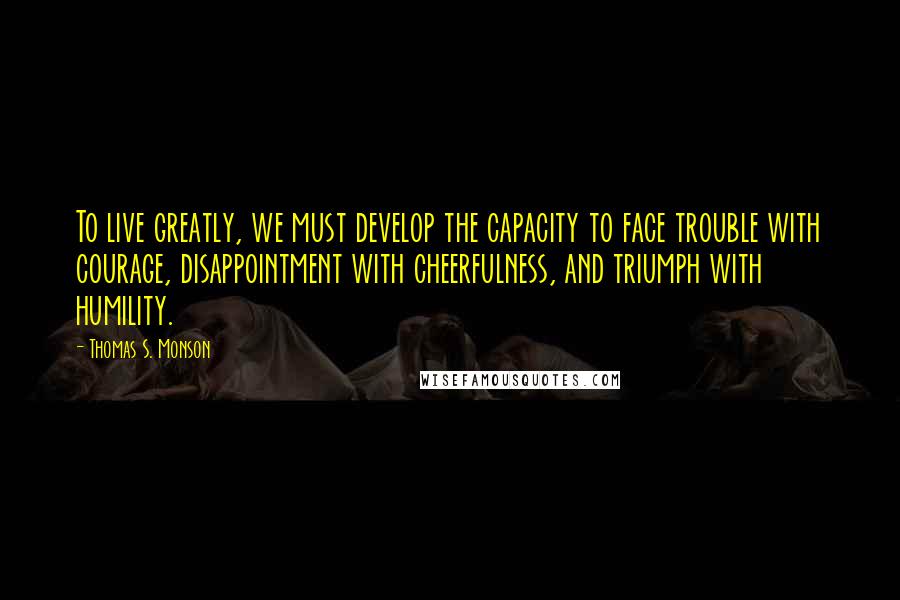 Thomas S. Monson quotes: To live greatly, we must develop the capacity to face trouble with courage, disappointment with cheerfulness, and triumph with humility.