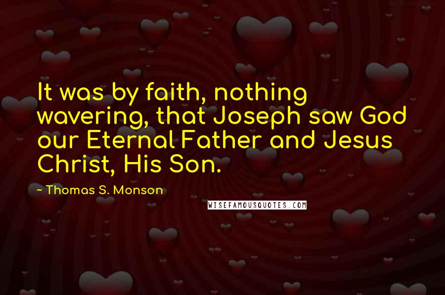 Thomas S. Monson quotes: It was by faith, nothing wavering, that Joseph saw God our Eternal Father and Jesus Christ, His Son. Thomas S. Monson quotes: It was by faith, nothing wavering, that Joseph saw God our Eternal Father and Jesus Christ, His Son.