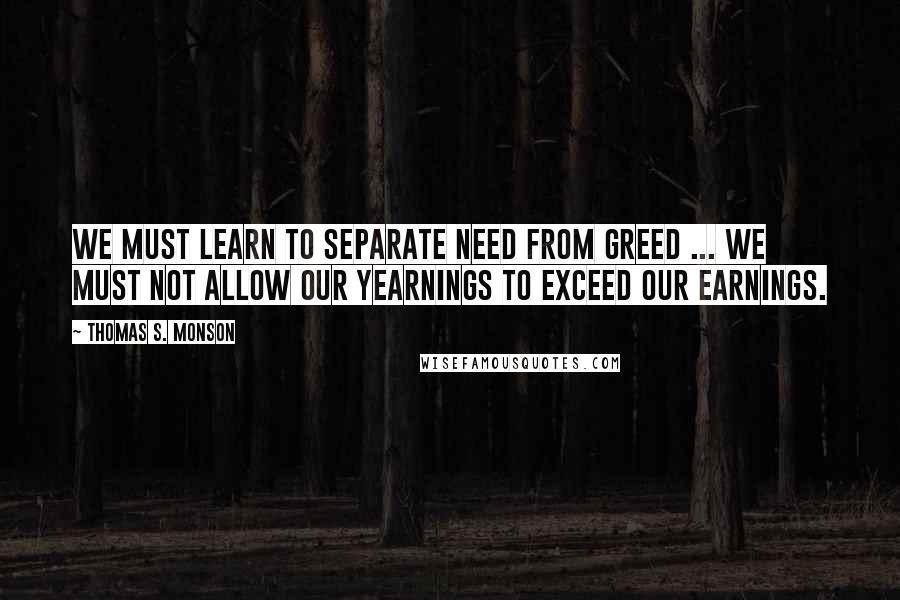 Thomas S. Monson quotes: We must learn to separate need from greed ... We must not allow our yearnings to exceed our earnings.