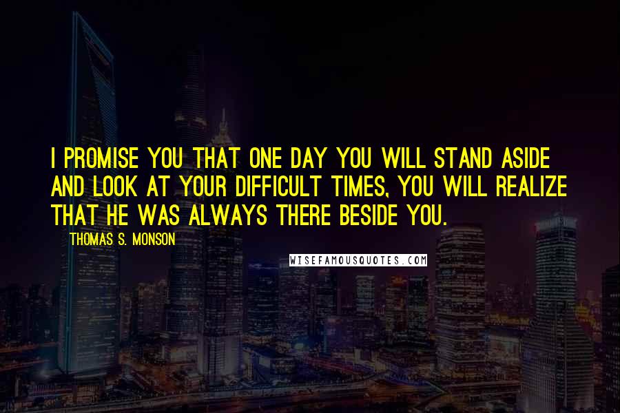 Thomas S. Monson quotes: I promise you that one day you will stand aside and look at your difficult times, you will realize that he was always there beside you. Thomas S. Monson quotes: I promise you that one day you will stand aside and look at your difficult times, you will realize that he was always there beside you.