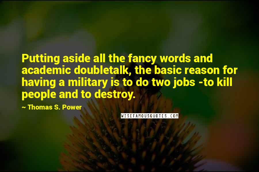 Thomas S. Power quotes: Putting aside all the fancy words and academic doubletalk, the basic reason for having a military is to do two jobs -to kill people and to destroy.