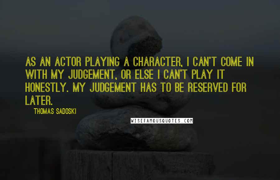 Thomas Sadoski quotes: As an actor playing a character, I can't come in with my judgement, or else I can't play it honestly. My judgement has to be reserved for later.