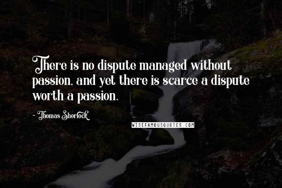 Thomas Sherlock quotes: There is no dispute managed without passion, and yet there is scarce a dispute worth a passion.