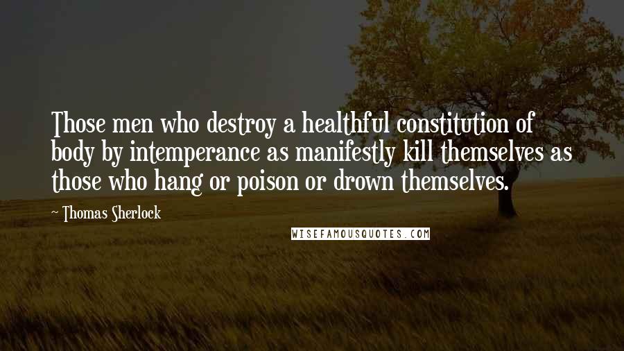 Thomas Sherlock quotes: Those men who destroy a healthful constitution of body by intemperance as manifestly kill themselves as those who hang or poison or drown themselves.