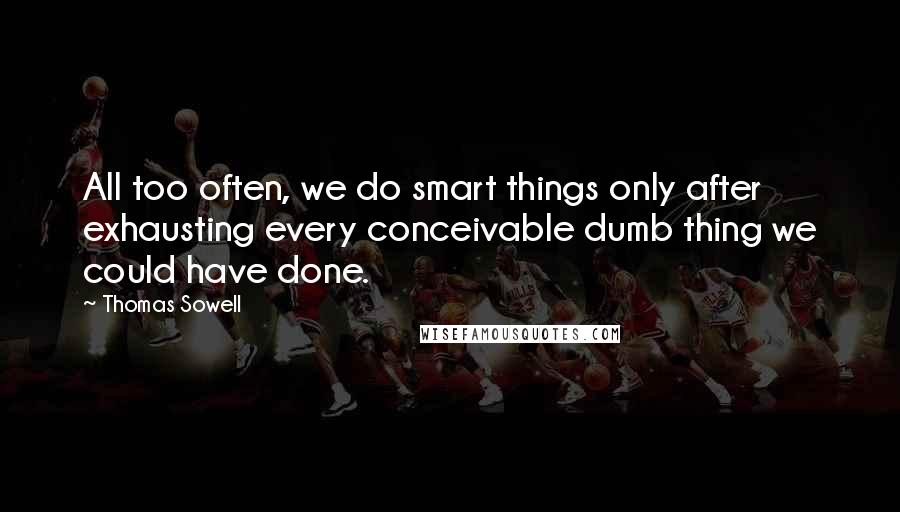 Thomas Sowell quotes: All too often, we do smart things only after exhausting every conceivable dumb thing we could have done.