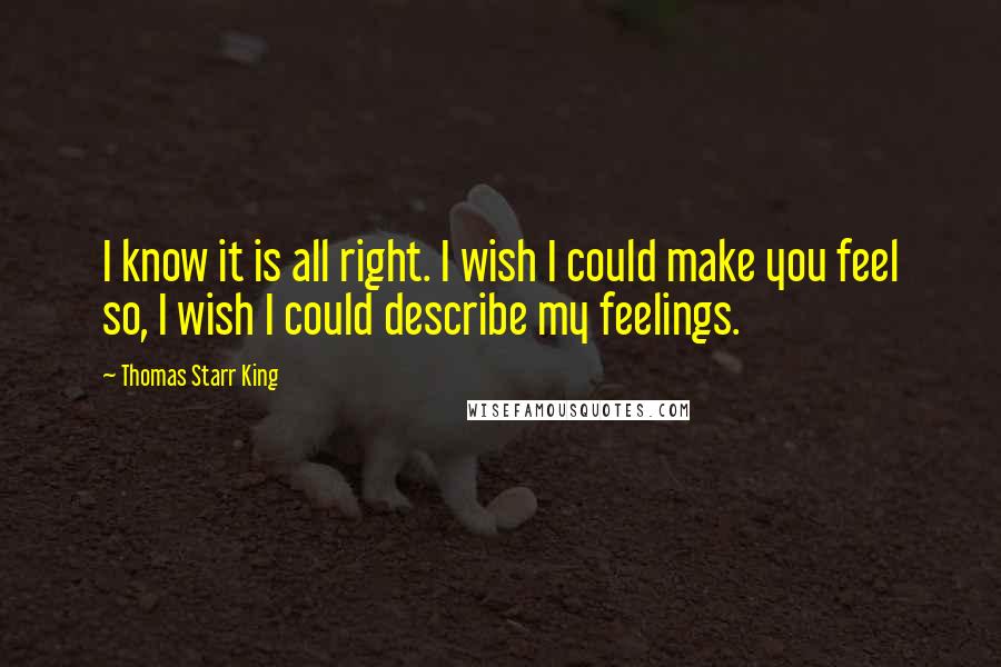 Thomas Starr King quotes: I know it is all right. I wish I could make you feel so, I wish I could describe my feelings.