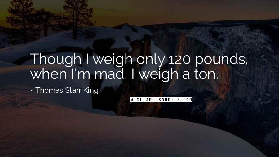 Thomas Starr King quotes: Though I weigh only 120 pounds, when I'm mad, I weigh a ton.