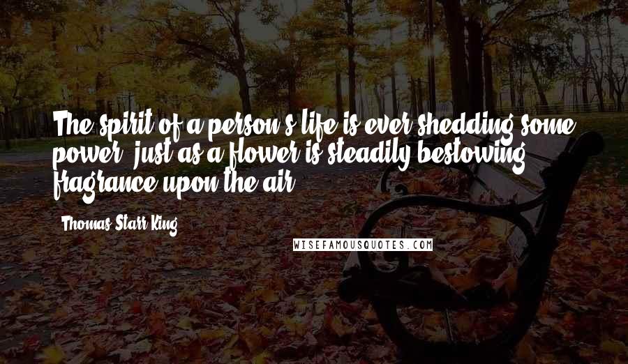 Thomas Starr King quotes: The spirit of a person's life is ever shedding some power, just as a flower is steadily bestowing fragrance upon the air.