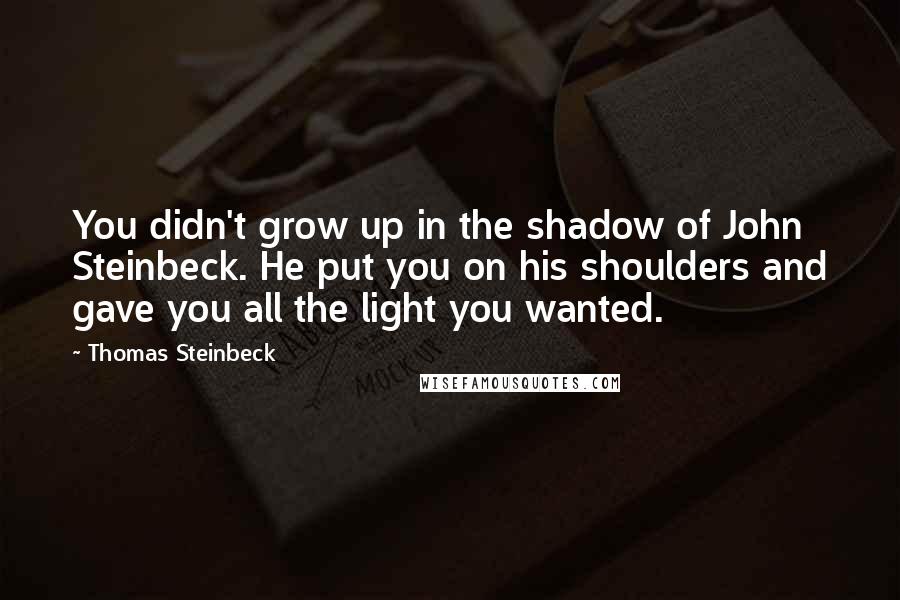 Thomas Steinbeck quotes: You didn't grow up in the shadow of John Steinbeck. He put you on his shoulders and gave you all the light you wanted. Thomas Steinbeck quotes: You didn't grow up in the shadow of John Steinbeck. He put you on his shoulders and gave you all the light you wanted.
