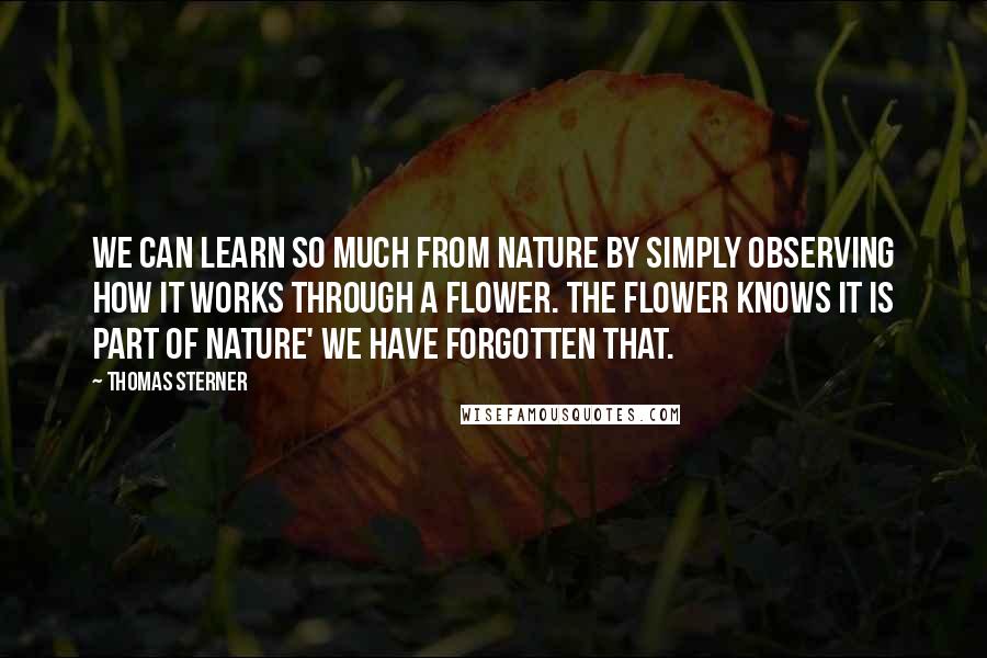 Thomas Sterner quotes: We can learn so much from nature by simply observing how it works through a flower. The flower knows it is part of nature' we have forgotten that.