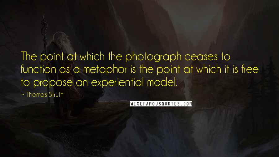 Thomas Struth quotes: The point at which the photograph ceases to function as a metaphor is the point at which it is free to propose an experiential model.