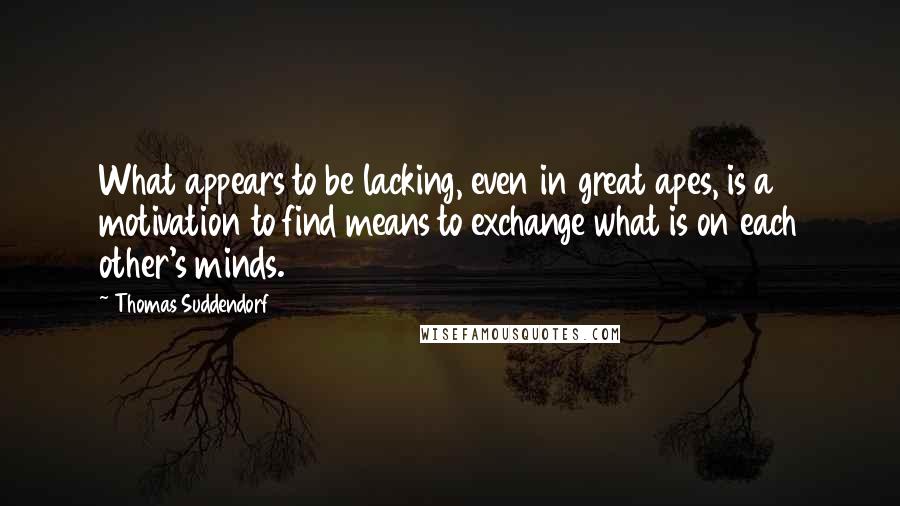 Thomas Suddendorf quotes: What appears to be lacking, even in great apes, is a motivation to find means to exchange what is on each other's minds.