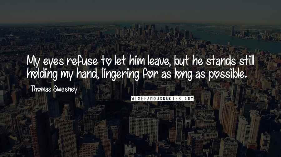 Thomas Sweeney quotes: My eyes refuse to let him leave, but he stands still holding my hand, lingering for as long as possible.