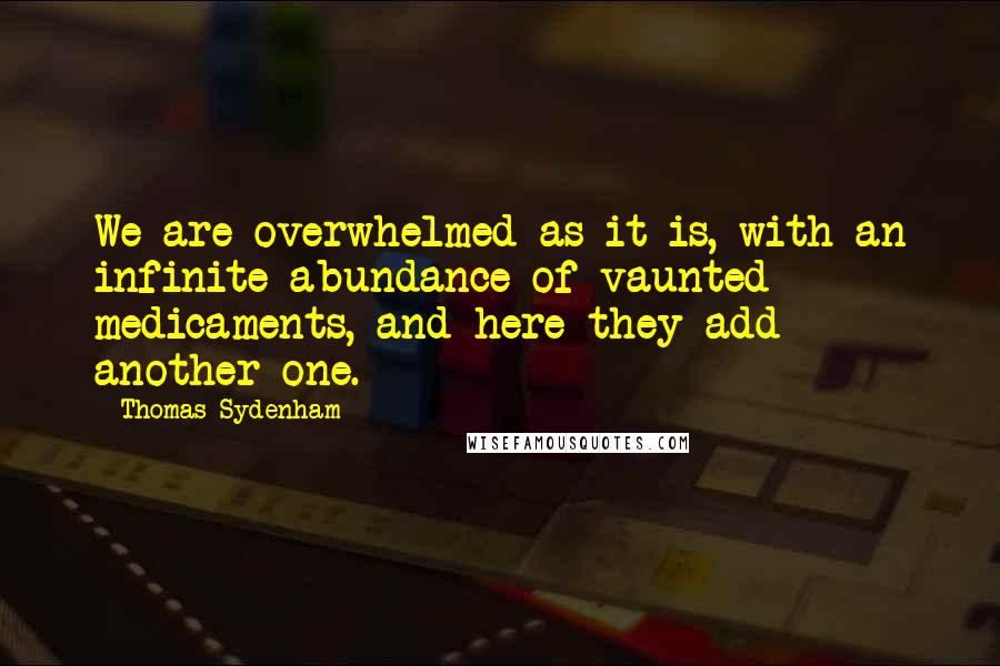 Thomas Sydenham quotes: We are overwhelmed as it is, with an infinite abundance of vaunted medicaments, and here they add another one. Thomas Sydenham quotes: We are overwhelmed as it is, with an infinite abundance of vaunted medicaments, and here they add another one.