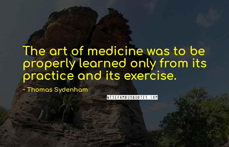 Thomas Sydenham quotes: The art of medicine was to be properly learned only from its practice and its exercise.