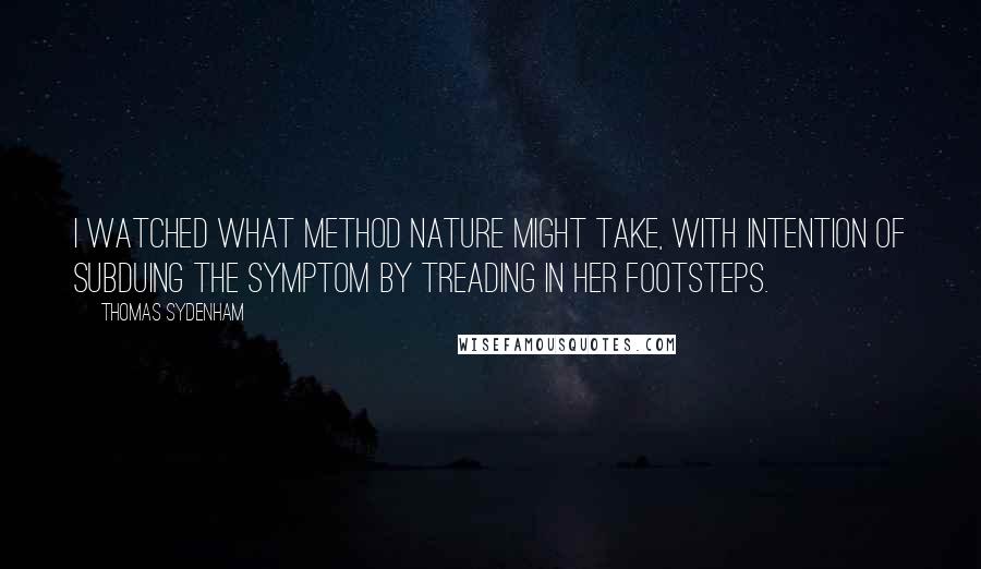 Thomas Sydenham quotes: I watched what method Nature might take, with intention of subduing the symptom by treading in her footsteps. Thomas Sydenham quotes: I watched what method Nature might take, with intention of subduing the symptom by treading in her footsteps.