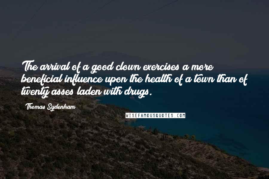 Thomas Sydenham quotes: The arrival of a good clown exercises a more beneficial influence upon the health of a town than of twenty asses laden with drugs. Thomas Sydenham quotes: The arrival of a good clown exercises a more beneficial influence upon the health of a town than of twenty asses laden with drugs.