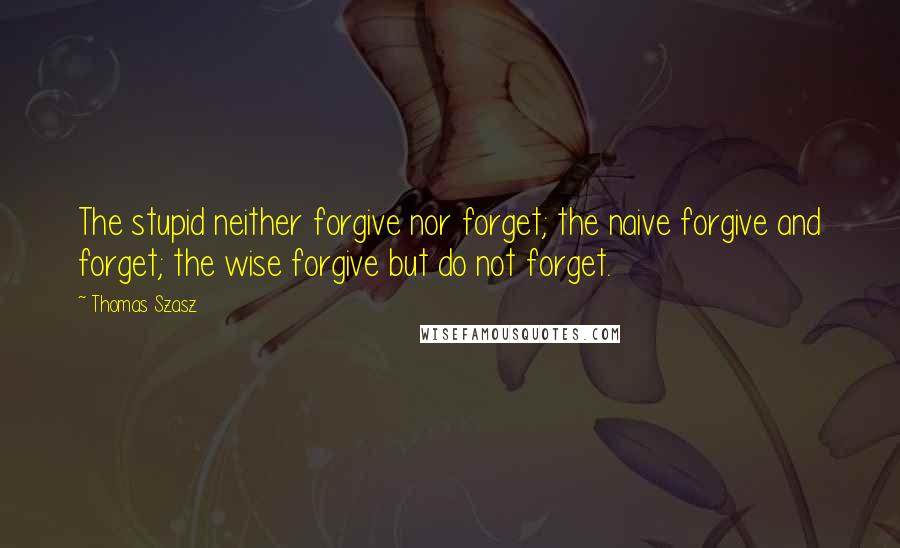 Thomas Szasz quotes: The stupid neither forgive nor forget; the naive forgive and forget; the wise forgive but do not forget.