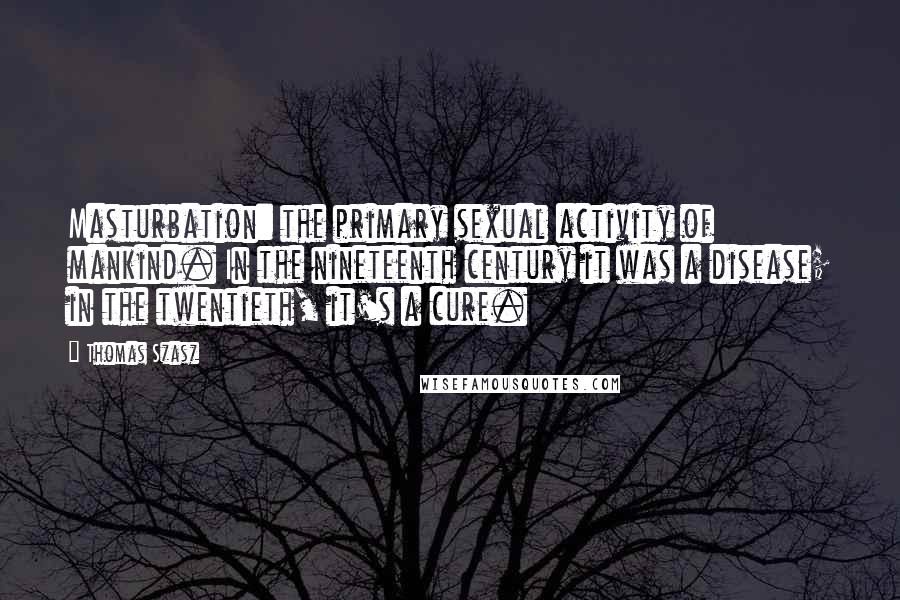 Thomas Szasz quotes: Masturbation: the primary sexual activity of mankind. In the nineteenth century it was a disease; in the twentieth, it's a cure. Thomas Szasz quotes: Masturbation: the primary sexual activity of mankind. In the nineteenth century it was a disease; in the twentieth, it's a cure.