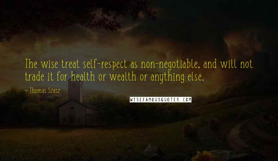 Thomas Szasz quotes: The wise treat self-respect as non-negotiable, and will not trade it for health or wealth or anything else.