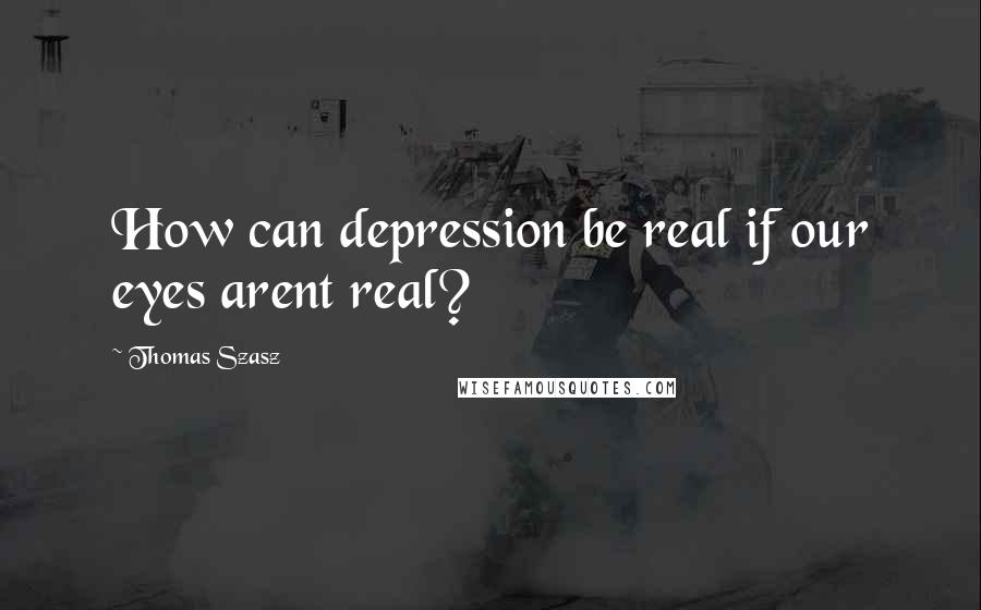 Thomas Szasz quotes: How can depression be real if our eyes arent real?