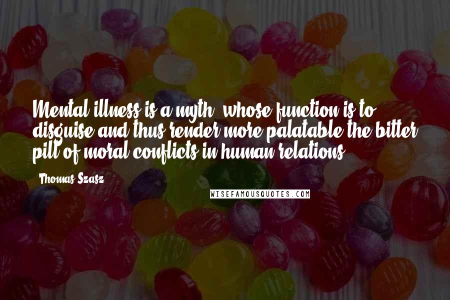 Thomas Szasz quotes: Mental illness is a myth, whose function is to disguise and thus render more palatable the bitter pill of moral conflicts in human relations. Thomas Szasz quotes: Mental illness is a myth, whose function is to disguise and thus render more palatable the bitter pill of moral conflicts in human relations.
