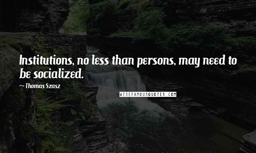 Thomas Szasz quotes: Institutions, no less than persons, may need to be socialized.