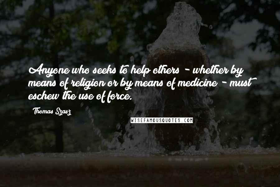 Thomas Szasz quotes: Anyone who seeks to help others - whether by means of religion or by means of medicine - must eschew the use of force.