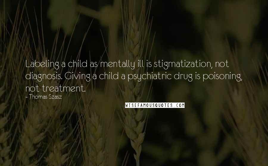 Thomas Szasz quotes: Labeling a child as mentally ill is stigmatization, not diagnosis. Giving a child a psychiatric drug is poisoning, not treatment.