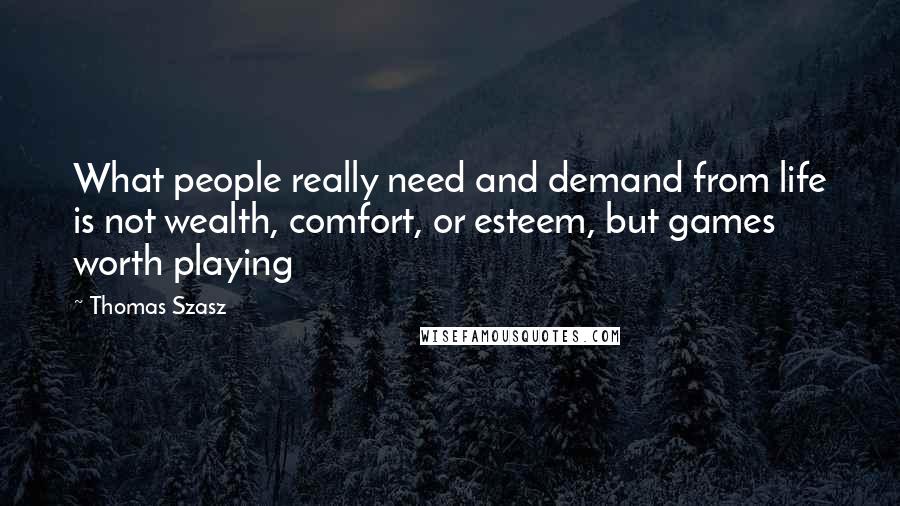 Thomas Szasz quotes: What people really need and demand from life is not wealth, comfort, or esteem, but games worth playing Thomas Szasz quotes: What people really need and demand from life is not wealth, comfort, or esteem, but games worth playing