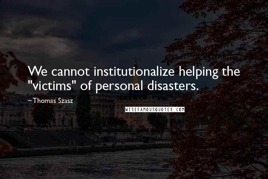 Thomas Szasz quotes: We cannot institutionalize helping the "victims" of personal disasters.